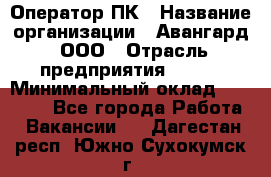 Оператор ПК › Название организации ­ Авангард, ООО › Отрасль предприятия ­ BTL › Минимальный оклад ­ 30 000 - Все города Работа » Вакансии   . Дагестан респ.,Южно-Сухокумск г.